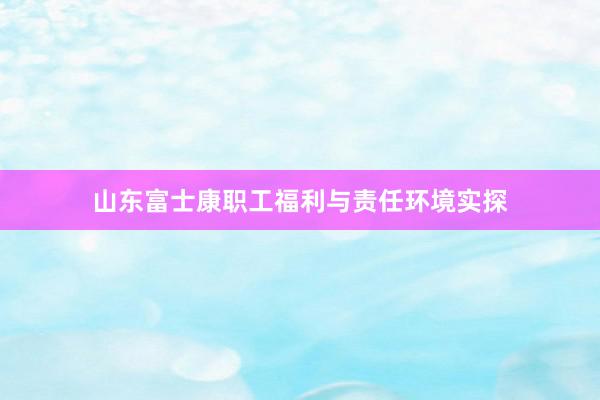 山东富士康职工福利与责任环境实探