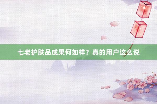七老护肤品成果何如样？真的用户这么说