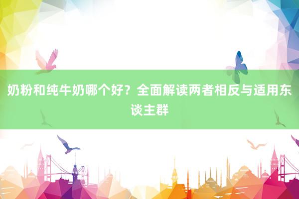 奶粉和纯牛奶哪个好？全面解读两者相反与适用东谈主群