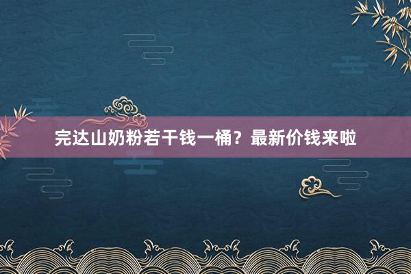 完达山奶粉若干钱一桶？最新价钱来啦