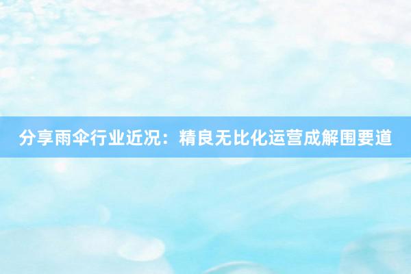 分享雨伞行业近况：精良无比化运营成解围要道