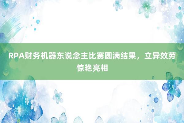 RPA财务机器东说念主比赛圆满结果，立异效劳惊艳亮相